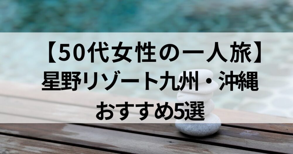 50代女性の一人旅にぴったりな星野リゾート九州・沖縄5選。温泉や海に癒され、心も身体もリセットできるご褒美ステイをふるさと納税で賢く体験。